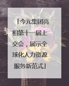 今元集团亮相第十一届上交会，展示全球化人力资源服务新范式