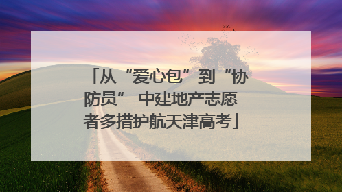 从“爱心包”到“协防员” 中建地产志愿者多措护航天津高考