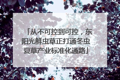 从不可控到可控，东阳光鲜虫草正打通冬虫夏草产业标准化通路