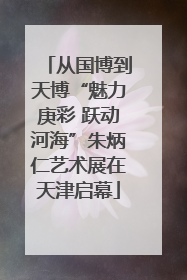 从国博到天博“魅力庚彩 跃动河海”朱炳仁艺术展在天津启幕