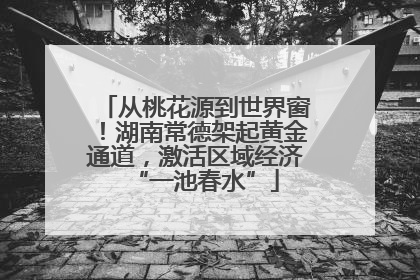 从桃花源到世界窗！湖南常德架起黄金通道，激活区域经济“一池春水”