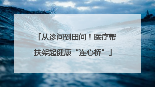 从诊间到田间！医疗帮扶架起健康“连心桥”