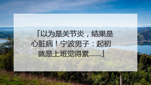 以为是关节炎，结果是心脏病！宁波男子：起初就是上班觉得累……
