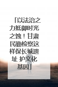 以法治之力抵御时光之蚀！甘肃民勤检察这样保长城遗址 护文化基因