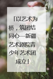 以艺术为桥，筑团结同心—新疆艺术剧院青少年艺术团成立