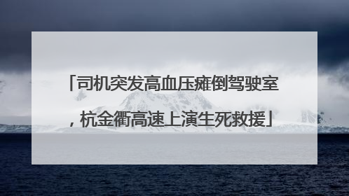 司机突发高血压瘫倒驾驶室，杭金衢高速上演生死救援