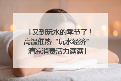 又到玩水的季节了！高温催热“玩水经济” 清凉消费活力满满
