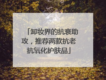 卸妆界的抗衰助攻，推荐两款抗老抗氧化护肤品