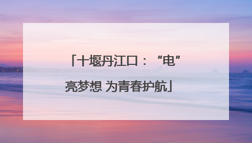 十堰丹江口：“电”亮梦想 为青春护航