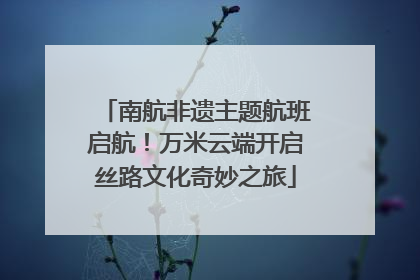 南航非遗主题航班启航！万米云端开启丝路文化奇妙之旅