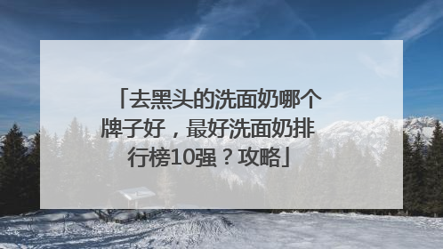 去黑头的洗面奶哪个牌子好，最好洗面奶排行榜10强？攻略