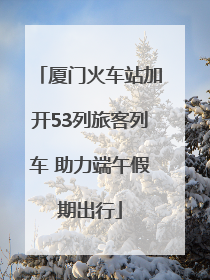 厦门火车站加开53列旅客列车 助力端午假期出行