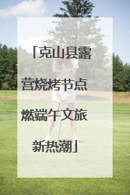 克山县露营烧烤节点燃端午文旅新热潮