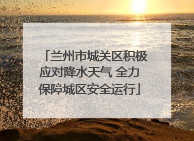 兰州市城关区积极应对降水天气 全力保障城区安全运行