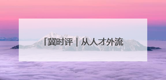 冀时评｜从人才外流到聚才热土 河北打造招才引智“强磁场”