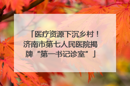 医疗资源下沉乡村！济南市第七人民医院揭牌“第一书记诊室”