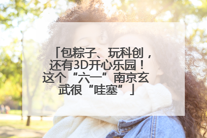 包粽子、玩科创，还有3D开心乐园！这个“六一”南京玄武很“哇塞”