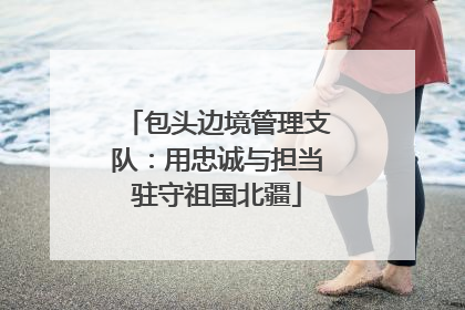 包头边境管理支队：用忠诚与担当驻守祖国北疆