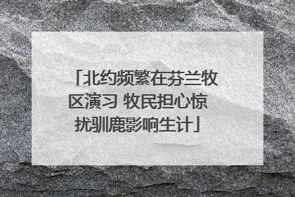 北约频繁在芬兰牧区演习 牧民担心惊扰驯鹿影响生计