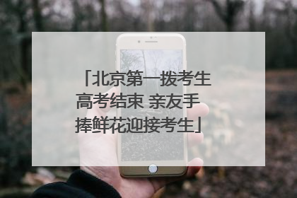 北京第一拨考生高考结束 亲友手捧鲜花迎接考生
