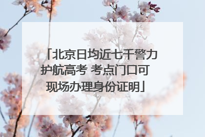 北京日均近七千警力护航高考 考点门口可现场办理身份证明
