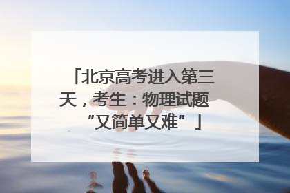 北京高考进入第三天，考生：物理试题“又简单又难”