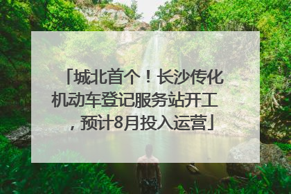 城北首个！长沙传化机动车登记服务站开工，预计8月投入运营
