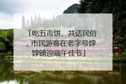 吃五毒饼、共话民俗，市民游客在老字号饽饽铺迎端午佳节