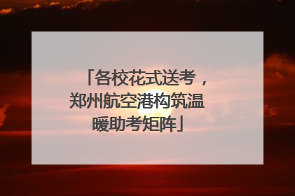 各校花式送考，郑州航空港构筑温暖助考矩阵