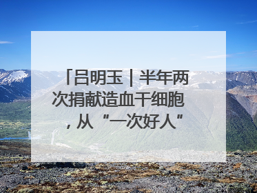 吕明玉｜半年两次捐献造血干细胞，从“一次好人”到“一生好人”