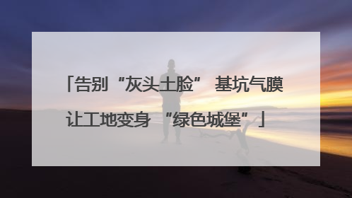 告别“灰头土脸” 基坑气膜让工地变身 “绿色城堡”