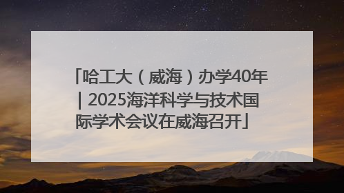 哈工大（威海）办学40年｜2025海洋科学与技术国际学术会议在威海召开