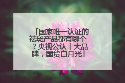 国家唯一认证的祛斑产品都有哪个？央视公认十大品牌，国货白月光