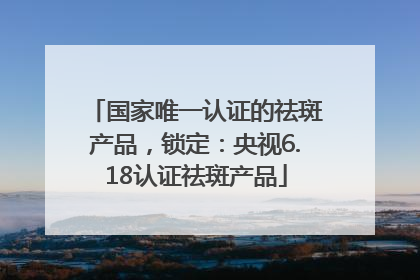 国家唯一认证的祛斑产品，锁定：央视6.18认证祛斑产品