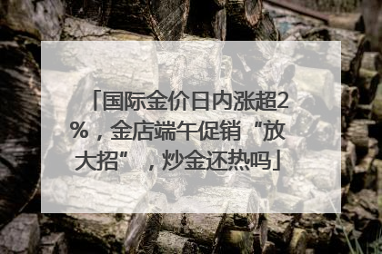 国际金价日内涨超2%，金店端午促销“放大招”，炒金还热吗