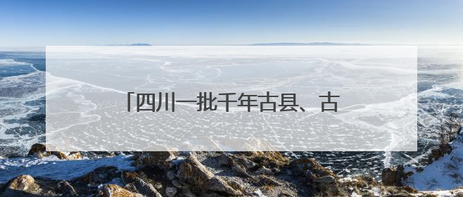 四川一批千年古县、古镇拟入地名保护名录！快来看有没有你的家乡