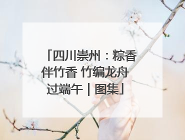 四川崇州：粽香伴竹香 竹编龙舟过端午｜图集