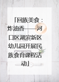 回族美食：炸油香——河口区湖滨新区幼儿园开展民族食育课程活动