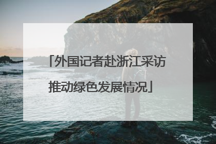 外国记者赴浙江采访推动绿色发展情况