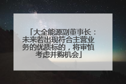 大全能源副董事长：未来若出现符合主营业务的优质标的，将审慎考虑并购机会
