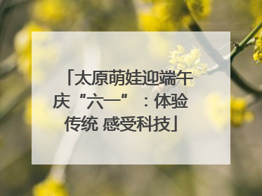 太原萌娃迎端午庆“六一”：体验传统 感受科技