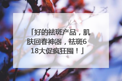 好的祛斑产品，肌肤回春神器，祛斑618大促疯狂囤！