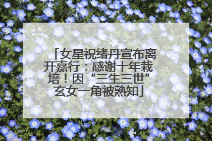女星祝绪丹宣布离开嘉行：感谢十年栽培！因“三生三世”玄女一角被熟知