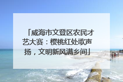 威海市文登区农民才艺大赛：樱桃红处歌声扬，文明新风满乡间