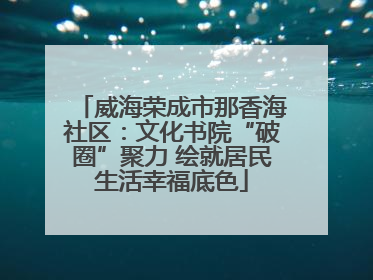 威海荣成市那香海社区：文化书院“破圈”聚力 绘就居民生活幸福底色