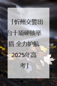 忻州交警出台十项硬核举措 全力护航2025年高考