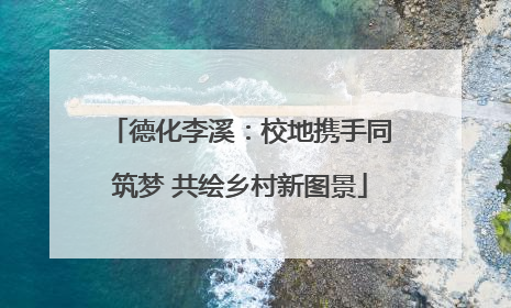 德化李溪：校地携手同筑梦 共绘乡村新图景