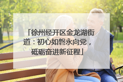 徐州经开区金龙湖街道：初心如磐永向党，砥砺奋进新征程