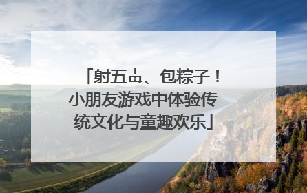 射五毒、包粽子！小朋友游戏中体验传统文化与童趣欢乐