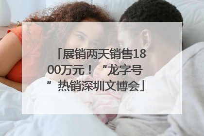展销两天销售1800万元！“龙字号”热销深圳文博会